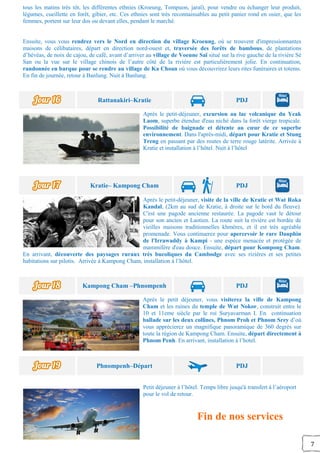 7
tous les matins très tôt, les différentes ethnies (Kroeung, Tompuon, jaraï), pour vendre ou échanger leur produit,
légumes, cueillette en forêt, gibier, etc. Ces ethnies sont très reconnaissables au petit panier rond en osier, que les
femmes, portent sur leur dos ou devant elles, pendant le marché.
Ensuite, vous vous rendrez vers le Nord en direction du village Kroeung, où se trouvent d'impressionnantes
maisons de célibataires, départ en direction nord-ouest et, traversée des forêts de bambous, de plantations
d’hévéas, de noix de cajou, de café, avant d’arriver au village de Voeune Saï situé sur la rive gauche de la rivière Sé
San ou la vue sur le village chinois de l’autre côté de la rivière est particulièrement jolie. En continuation,
randonnée en barque pour se rendre au village de Ka Choan où vous découvrirez leurs rites funéraires et totems.
En fin de journée, retour à Banlung. Nuit à Banlung.
Rattanakiri–Kratie PDJ
Après le petit-déjeuner, excursion au lac volcanique du Yeak
Laom, superbe étendue d'eau niché dans la forêt vierge tropicale.
Possibilité de baignade et détente au cœur de ce superbe
environnement. Dans l'après-midi, départ pour Kratie et Stung
Treng en passant par des routes de terre rouge latérite. Arrivée à
Kratie et installation à l’hôtel. Nuit à l’hôtel
Kratie– Kampong Cham PDJ
Après le petit-déjeuner, visite de la ville de Kratie et Wat Roka
Kandal, (2km au sud de Kratie, à droite sur le bord du fleuve).
C'est une pagode ancienne restaurée. La pagode vaut le détour
pour son ancien et Laotien. La route suit la rivière est bordée de
vieilles maisons traditionnelles khmères, et il est très agréable
promenade. Vous continuerez pour apercevoir le rare Dauphin
de l'Irrawaddy à Kampi - une espèce menacée et protégée de
mammifère d'eau douce. Ensuite, départ pour Kompong Cham.
En arrivant, découverte des paysages ruraux très bucoliques du Cambodge avec ses rizières et ses petites
habitations sur pilotis. Arrivée à Kampong Cham, installation à l’hôtel.
Kampong Cham –Phnompenh PDJ
Après le petit déjeuner, vous visiterez la ville de Kampong
Cham et les ruines du temple de Wat Nokor, construit entre le
10 et 11eme siècle par le roi Suryavarman I. En continuation
ballade sur les deux collines, Phnom Proh et Phnom Srey d’où
vous apprécierez un magnifique panoramique de 360 degrés sur
toute la région de Kampong Cham. Ensuite, départ directement à
Phnom Penh. En arrivant, installation à l’hotel.
Phnompenh–Départ PDJ
Petit déjeuner à l’hôtel. Temps libre jusqu'à transfert à l’aéroport
pour le vol de retour.
Fin de nos services
 