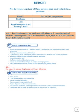 9
BUDGET
Prix du voyage: Le prix en USD par personne pour un circuit privé de…
personnes:
Hôtel 2* Prix en USD par personne
Cambodge
Laos
Supplément pour le vol
Siemriep - Paké
Notes : Les chambres dans les hôtels sont officiellement à votre disposition à
partir de 14h00 le jour de votre arrivée (check-in) et jusqu'à 12h le jour de votre
départ de l'hôtel (check-out).
- Circuit privé pour 6 adultes en 3 chambres double (1 lit double ou 2 lits single) dans les hôtels selon
programme
- Les repas comme mentionnés à l’itinéraire
- Véhicule de 16 places de transporte privé& climatisé avec le chauffeur local selon le programme.
- Guides locaux parfaitement francophones selon programme
- Droits d'entrée des sites
- Le bateau mentionné dans le programme
- Toutes les promenades en barque, en sampan selon le programme
- Deux petites bouteilles d’eau offertes par jour/ personne(sauf journées libres)
Offre :
Une séance de massage des pieds durant 1 heure àSiemriep
- Frais de visa
- Vols internationaux et vols domestiques
- Les services non mentionnés
- Les assurances à responsabilité civile
- Repas: déjeuners ou dîner non mentionnées
- Les boissons, pourboires, dépenses personnelles et autres services non clairement mentionnés.
- Supplément pour les dîners de gala de Noël et du Nouvel An et les jours fériés
 