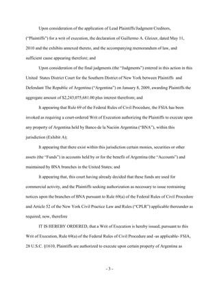 Upon consideration of the application of Lead Plaintiffs/Judgment Creditors,

(“Plaintiffs”) for a writ of execution, the declaration of Guillermo A. Gleizer, dated May 11,

2010 and the exhibits annexed thereto, and the accompanying memorandum of law, and

sufficient cause appearing therefore; and

       Upon consideration of the final judgments (the “Judgments”) entered in this action in this

United States District Court for the Southern District of New York between Plaintiffs and

Defendant The Republic of Argentina (“Argentina”) on January 8, 2009, awarding Plaintiffs the

aggregate amount of $2,243,075,681.00 plus interest therefrom; and

       It appearing that Rule 69 of the Federal Rules of Civil Procedure, the FSIA has been

invoked as requiring a court-ordered Writ of Execution authorizing the Plaintiffs to execute upon

any property of Argentina held by Banco de la Nación Argentina (“BNA”), within this

jurisdiction (Exhibit A);

       It appearing that there exist within this jurisdiction certain monies, securities or other

assets (the “Funds”) in accounts held by or for the benefit of Argentina (the “Accounts”) and

maintained by BNA branches in the United States; and

       It appearing that, this court having already decided that these funds are used for

commercial activity, and the Plaintiffs seeking authorization as necessary to issue restraining

notices upon the branches of BNA pursuant to Rule 69(a) of the Federal Rules of Civil Procedure

and Article 52 of the New York Civil Practice Law and Rules (“CPLR”) applicable thereunder as

required; now, therefore

       IT IS HEREBY ORDERED, that a Writ of Execution is hereby issued; pursuant to this

Writ of Execution, Rule 69(a) of the Federal Rules of Civil Procedure and -as applicable- FSIA,

28 U.S.C. §1610, Plaintiffs are authorized to execute upon certain property of Argentina as




                                                -3-
 