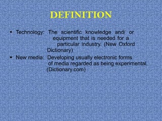 DEFINITION Technology: The scientific knowledge and/ or      equipment that is needed for a    particular industry. (New Oxford    Dictionary) New media:  Developing usually electronic forms      of media regarded as being experimental.    (Dictionary.com) 
