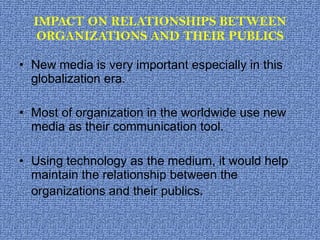IMPACT ON RELATIONSHIPS BETWEEN ORGANIZATIONS AND THEIR PUBLICS New media is very important especially in this globalization era. Most of organization in the worldwide use new media as their communication tool. Using technology as the medium, it would help maintain the relationship between the organizations and their publics . 