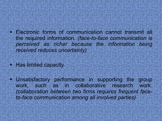 Electronic forms of communication cannot transmit all the required information.  (face-to-face communication is perceived as richer because the information being received reduces uncertainty) Has limited capacity. Unsatisfactory performance in supporting the group work, such as in collaborative research work.  (collaboration between two firms requires frequent face-to-face communication among all involved parties) 