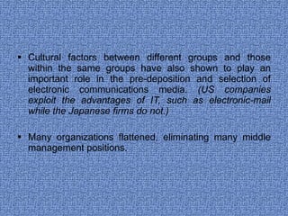Cultural factors between different groups and those within the same groups have also shown to play an important role in the pre-deposition and selection of electronic communications media . (US companies exploit the advantages of IT, such as electronic-mail while the Japanese firms do not.) Many organizations flattened, eliminating many middle management positions. 