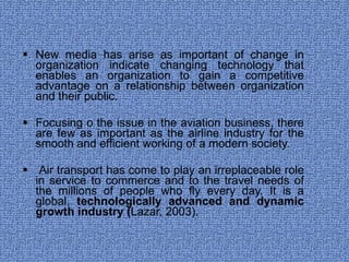New media has arise as important of change in organization indicate changing technology that enables an organization to gain a competitive advantage on a relationship between organization and their public. Focusing o the issue in the aviation business, there are few as important as the airline industry for the smooth and efficient working of a modern society. Air transport has come to play an irreplaceable role in service to commerce and to the travel needs of the millions of people who fly every day. It is a global,  technologically advanced and dynamic growth industry ( Lazar, 2003). 