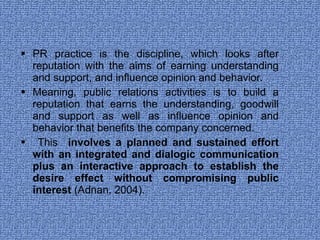 PR practice is the discipline, which looks after reputation with the aims of earning understanding and support, and influence opinion and behavior.  Meaning, public relations activities is to build a reputation that earns the understanding, goodwill and support as well as influence opinion and behavior that benefits the company concerned. This  involves a planned and sustained effort with an integrated and dialogic communication plus an interactive approach to establish the desire effect without compromising public interest  (Adnan, 2004).  