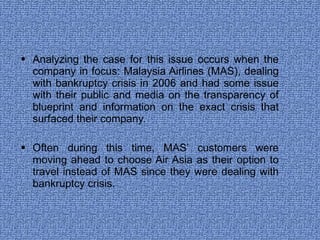 Analyzing the case for this issue occurs when the company in focus: Malaysia Airlines (MAS), dealing with bankruptcy crisis in 2006 and had some issue with their public and media on the transparency of blueprint and information on the exact crisis that surfaced their company. Often during this time, MAS’ customers were moving ahead to choose Air Asia as their option to travel instead of MAS since they were dealing with bankruptcy crisis.  
