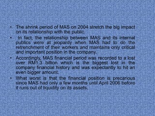 The shrink period of MAS on 2004 stretch the big impact on its relationship with the public. In fact, the relationship between MAS and its internal publics were at jeopardy when MAS had to do the retrenchment of their workers and maintains only critical and important position in the company.  Accordingly, MAS financial period was recorded to a lost over RM1.3 billion which is the biggest lost in the company financial history and was expectantly to hit an even bigger amount. What worst is that the financial position is precarious since MAS had only a few months until April 2006 before it runs out of liquidity on its assets.  