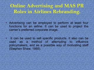 Online Advertising and MAS PR Roles in Airlines Rebranding. Advertising can be employed to perform at least four functions for an airline. It can be used to project the carrier’s preferred corporate image. It can be used to sell specific products. It also can be used as a method of attempting to influence policymakers, and as a possible way of motivating staff (Stephen Shaw, 1985). 
