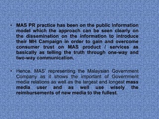 MAS PR practice has been on the public information model which the approach can be seen clearly on the dissemination on the information to introduce their MH Campaign in order to gain and overcome consumer trust on MAS product / services as basically as telling the truth through one-way and two-way communication.  Hence, MAS’ representing the Malaysian Government Company as it shows the important of Government media relations as well as the largest and longest  mass media user and as well use wisely the reimbursements of new media to the fullest.  