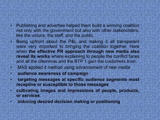 Publishing and advertise helped them build a winning coalition not only with the government but also with other stakeholders, like the unions, the staff, and the public.  Being upfront about the P&L and making it all transparent were very important to bringing the coalition together. Here when  the effective PR approach through new media also reveal its works  where explaining to people the conflict faces and all the dilemmas and the BTP 1 gain the customers trust.  MAS applied 4 method using advancement of new media audience awareness of campaign  targeting messages at specific audience segments most receptive or susceptible to those messages cultivating images and impressions of people, products, or services  inducing desired decision making or positioning  