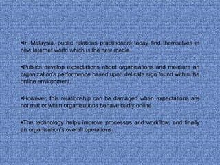 In Malaysia, public relations practitioners today find themselves in new Internet world which is the new media Publics develop expectations about organisations and measure an organization’s performance based upon delicate sign found within the online environment.  However, this relationship can be damaged when expectations are not met or when organizations behave badly online  The technology helps improve processes and workflow, and finally an organisation’s overall operations.  