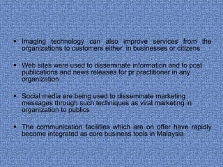 Imaging technology can also improve services from the organizations to customers either  in businesses or citizens Web sites were used to disseminate information and to post publications and news releases for pr practitioner in any organization Social media are being used to disseminate marketing messages through such techniques as viral marketing in organization to publics The communication facilities which are on offer have rapidly become integrated as core business tools in Malaysia 