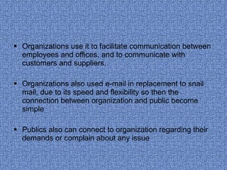 Organizations use it to facilitate communication between employees and offices, and to communicate with customers and suppliers.  Organizations also used e-mail in replacement to snail mail, due to its speed and flexibility so then the connection between organization and public become simple Publics also can connect to organization regarding their demands or complain about any issue 