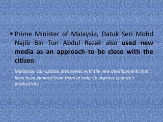 Prime Minister of Malaysia, Datuk Seri Mohd Najib Bin Tun Abdul Razak also  used new media as an approach to be close with the citizen . Malaysian can update themselves with the new developments that have been planned from them in order to improve country’s productivity. 