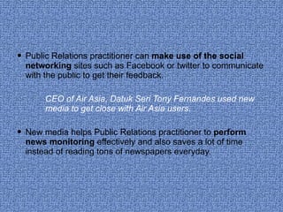 Public Relations practitioner can  make use of the social networking  sites such as Facebook or twitter to communicate with the public to get their feedback. CEO of Air Asia, Datuk Seri Tony Fernandes used new  media to get close with Air Asia users. New media helps Public Relations practitioner to  perform news monitoring  effectively and also saves a lot of time instead of reading tons of newspapers everyday. 