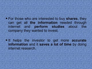 For those who are interested to buy  shares , they can get all  the information  needed through internet and  perform studies  about the company they wanted to invest. It helps the investor to get more  accurate information  and it  saves a lot of time  by doing internet research. 
