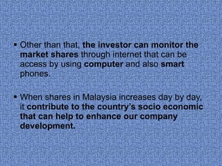 Other than that,  the investor can monitor the market shares  through internet that can be access by using  computer  and also  smart  phones. When shares in Malaysia increases day by day, it  contribute to the country’s socio economic that can help to enhance our company development. 