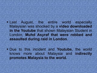 Last August, the entire world especially Malaysian was shocked by a  video downloaded in the Youtube  that shown Malaysian Student in London,  Muhd Asyraf that were robbed and assaulted during raid in London . Due to this incident and  Youtube , the world knows more about Malaysia and  indirectly promotes Malaysia to the world.  