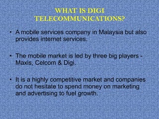 WHAT IS DIGI TELECOMMUNICATIONS? A mobile services company in Malaysia but also provides internet services. The mobile market is led by three big players - Maxis, Celcom & Digi. It is a highly competitive market and companies do not hesitate to spend money on marketing and advertising to fuel growth. 