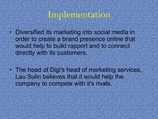 Implementation Diversified its marketing into social media in order to create a brand presence online that would help to build rapport and to connect directly with its customers.  The head of Digi's head of marketing services, Lau Sulin believes that it would help the company to compete with it's rivals. 