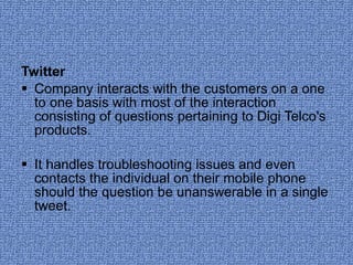 Twitter Company interacts with the customers on a one to one basis with most of the interaction consisting of questions pertaining to Digi Telco's products.  It handles troubleshooting issues and even contacts the individual on their mobile phone should the question be unanswerable in a single tweet.  