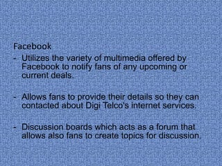 Facebook Utilizes the variety of multimedia offered by Facebook to notify fans of any upcoming or current deals. Allows fans to provide their details so they can contacted about Digi Telco's internet services. - Discussion boards which acts as a forum that allows also fans to create topics for discussion.  