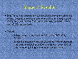 Impact/ Results Digi Telco has been fairly successful in comparison to its rivals. Despite the tough economic climate, it registered -24% in growth while Celcom and Maxis suffered -40% and -22% respectively. Twitter - A high level of interaction with over 600+ daily    tweets .  - Since its inception in May 2009The Twitter account    has built a following 2,500 strong with over 400 of    this number joining in the most recent month. 