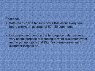 Facebook With over 27,887 fans it's posts that occur every few hours clocks an average of 60 - 80 comments.  Discussion segment on the fanpage can also serve a very useful purpose of listening to what customers want and to put up topics that Digi Telco employees want customer insights on.  