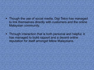 Though the use of social media, Digi Telco has managed to link themselves directly with customers and the online Malaysian community.  Through interaction that is both personal and helpful, it has managed to build rapport and a decent online reputation for itself amongst fellow Malaysians.  
