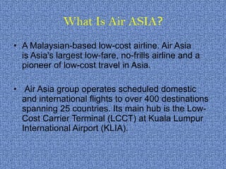 What Is Air ASIA ? A Malaysian-based low-cost airline. Air Asia is Asia's largest low-fare, no-frills airline and a pioneer of low-cost travel in Asia.   Air Asia group operates scheduled domestic and international flights to over 400 destinations spanning 25 countries. Its main hub is the Low-Cost Carrier Terminal (LCCT) at Kuala Lumpur International Airport (KLIA).  