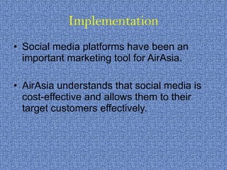 Implementation Social media platforms have been an important marketing tool for AirAsia. AirAsia understands that social media is cost-effective and allows them to their target customers effectively. 