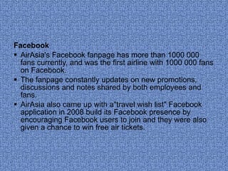 Facebook AirAsia's Facebook fanpage has more than 1000 000 fans currently, and was the first airline with 1000 000 fans on Facebook.  The fanpage constantly updates on new promotions, discussions and notes shared by both employees and fans.  AirAsia also came up with a"travel wish list" Facebook application in 2008 build its Facebook presence by encouraging Facebook users to join and they were also given a chance to win free air tickets. 