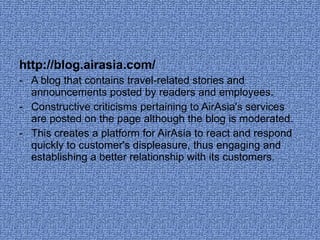 http://blog.airasia.com/ A blog that contains travel-related stories and announcements posted by readers and employees.  Constructive criticisms pertaining to AirAsia's services are posted on the page although the blog is moderated. This creates a platform for AirAsia to react and respond quickly to customer's displeasure, thus engaging and establishing a better relationship with its customers.  
