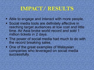 IMPACT/ RESULTS Able to engage and interact with more people.  Social media tools are definitely effective in reaching target audiences at low cost and little time. Air Asia broke world record and sold 1 million tickets in 2 days.  The power of social media had much to do with the record breaking sales. One of the great examples of Malaysian companies who leveraged on social media successfully.  