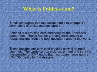 What is Foldees.com? Small companies that use social media to engage it's community of artists and customers.  Foldees is a greeting card company for the Facebook generation. It holds regular greeting card contest to recruit designs from the best designers around the world.  These designs are then sold on sites as well as retail channels. The cards can be ordered, printed and sent via the website for RM7 each. Each card purchases earn a RM0.35 royalty for the designer. 