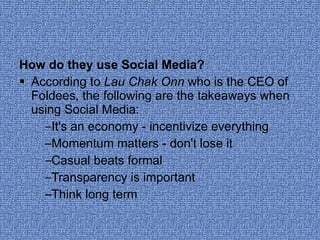 How do they use Social Media? According to  Lau Chak Onn  who is the CEO of Foldees, the following are the takeaways when using Social Media: It's an economy - incentivize everything  Momentum matters - don't lose it  Casual beats formal  Transparency is important  Think long term  