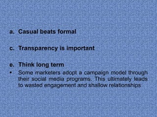 Casual beats formal  Transparency is important Think long term  Some marketers adopt a campaign model through their social media programs. This ultimately leads to wasted engagement and shallow relationships  