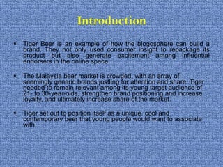 Introduction Tiger Beer is an example of how the blogosphere can build a brand. They not only used consumer insight to repackage its product but also generate excitement among influential endorsers in the online space.  The Malaysia beer market is crowded, with an array of seemingly generic brands jostling for attention and share. Tiger needed to remain relevant among its young target audience of 21- to 30-year-olds, strengthen brand positioning and increase loyalty, and ultimately increase share of the market.  Tiger set out to position itself as a unique, cool and contemporary beer that young people would want to associate with. 