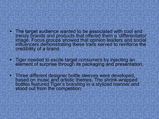 The target audience wanted to be associated with cool and trendy brands and products that offered them a ‘differentiator’ image. Focus groups showed that opinion leaders and social influencers demonstrating these traits served to reinforce the credibility of a brand. Tiger needed to excite target consumers by injecting an element of surprise through its packaging and presentation. Three different designer bottle sleeves were developed, based on music and artistic themes. The shrink-wrapped bottles featured Tiger’s branding in a stylized manner and stood out from the competition. 