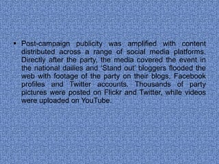 Post-campaign publicity was amplified with content distributed across a range of social media platforms. Directly after the party, the media covered the event in the national dailies and ‘Stand out’ bloggers flooded the web with footage of the party on their blogs, Facebook profiles and Twitter accounts. Thousands of party pictures were posted on Flickr and Twitter, while videos were uploaded on YouTube.  