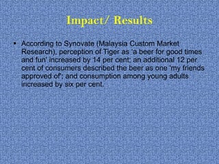 Impact/ Results According to Synovate (Malaysia Custom Market Research), perception of Tiger as ‘a beer for good times and fun' increased by 14 per cent; an additional 12 per cent of consumers described the beer as one 'my friends approved of'; and consumption among young adults increased by six per cent. 