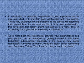 In conclusion, in pertaining organization’s good reputation has its own root which is to maintain good relationship with your publics. This is very crucial for any organization as the publics will determine their marketplace. As we have involved in this mass globalization, this developing technology growth will take us to a higher level in expending our organizations credibility in many ways. As in more brief, the relationship between your organizations and your publics can be managed by getting involved in this latest technology advancement especially in the born of new media technology. It involves of internet, websites, blogs, social networking such Facebook, Twitter, Tumblr and so many more to be named. 