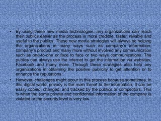 By using these new media technologies, any organizations can reach their publics easier as the process is more credible, faster, reliable and useful to the publics. These new media strategies will always be helping the organizations in many ways such as company’s information, company’s product and many more without involved any communication such as one-to-one or face to face or two ways communications. The publics can always use the internet to get the information via websites, Facebook and many more. Through these strategies also help any organizations in obtaining the positive publicity to get attention or to enhance the reputations.  However, challenges might occur in this process because sometimes, in this digital world, privacy is the main threat to the information. It can be easily copied, changed, and tracked by the publics or competitors. This is when the some private and confidential information of the company is violated or the security level is very low. 