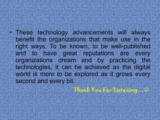 These technology advancements will always benefit the organizations that make use in the right ways. To be known, to be well-published and to have great reputations are every organizations dream and by practicing the technologies, it can be achieved as the digital world is more to be explored as it grows every second and every bit. Thank You For Listening…  