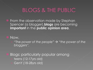 From the observation made by Stephan Spencer (a blogger), blogs  are becoming  important  in the  public opinion area .  Now,  “ The  power of the people”    “the power of the bloggers”. Blogs: particularly popular among  teens (12-17yrs old)  GenY (18-28yrs old) 