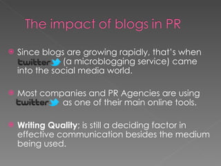 Since blogs are growing rapidly, that’s when    (a microblogging service) came into the social media world. Most companies and PR Agencies are using    as one of their main online tools. Writing Quality ; is still a deciding factor in effective communication besides the medium being used. 