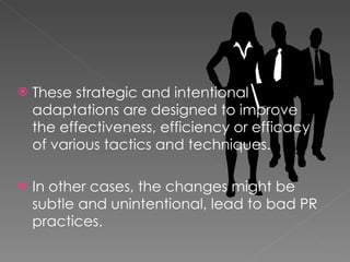 These strategic and intentional adaptations are designed to improve the effectiveness, efficiency or efficacy of various tactics and techniques. In other cases, the changes might be subtle and unintentional, lead to bad PR practices. 