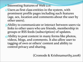 Interesting features of Web 2.0: Users as first class entities in the system, with prominent profile pages including such features (age, sex, location and comments about the user by other users). Ability to communicate or interact between users via links to other users who are friends, membership in groups or RSS feeds (subscription) of updates. Ability to post content in many forms like photos, videos, blogs, and comments. It also allow user to tagging of own or others’ content and ability to control privacy and sharing. (Cromode & Krishnamurthy,2008) 