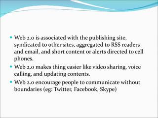 Web 2.0 is associated with the publishing site, syndicated to other sites, aggregated to RSS readers and email, and short content or alerts directed to cell phones.  Web 2.0 makes thing easier like video sharing, voice calling, and updating contents. Web 2.0 encourage people to communicate without boundaries (eg: Twitter, Facebook, Skype) 