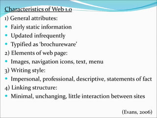 Characteristics of Web 1.0 1 ) General attributes: Fairly static information Updated infrequently Typified as ‘brochureware’ 2) Elements of web page: Images, navigation icons, text, menu 3) Writing style: Impersonal, professional, descriptive, statements of fact 4) Linking structure: Minimal, unchanging, little interaction between sites (Evans, 2006) 